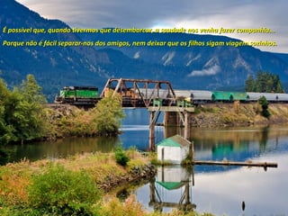 É possível que, quando tivermos que desembarcar, a saudade nos venha fazer companhia...É possível que, quando tivermos que desembarcar, a saudade nos venha fazer companhia...
Porque não é fácil separar-nos dos amigos, nem deixar que os filhos sigam viagem sozinhos.Porque não é fácil separar-nos dos amigos, nem deixar que os filhos sigam viagem sozinhos.
 