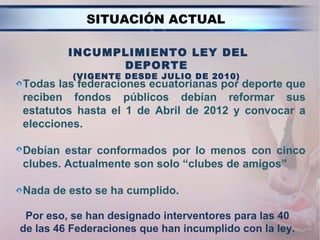 SITUACIÓN ACTUAL

         INCUMPLIMIENTO LEY DEL
               DEPORTE
          (VIGENTE DESDE JULIO DE 2010)
Todas las federaciones ecuatorianas por deporte que
reciben fondos públicos debían reformar sus
estatutos hasta el 1 de Abril de 2012 y convocar a
elecciones.

Debían estar conformados por lo menos con cinco
clubes. Actualmente son solo “clubes de amigos”

Nada de esto se ha cumplido.

 Por eso, se han designado interventores para las 40
de las 46 Federaciones que han incumplido con la ley.
 