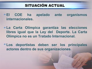 SITUACIÓN ACTUAL

El COE ha apelado         ante   organismos
internacionales.

La Carta Olímpica garantiza las elecciones
libres igual que la Ley del Deporte. La Carta
Olímpica no es un Tratado Internacional.

Los deportistas deben ser los principales
actores dentro de sus organizaciones.
 