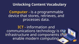 Unlocking Content Vocabulary
Computer - is a programmable
device that stores, retrieves, and
processes data.
ICT - information and
communications technology is the
infrastructure and components that
enable modern computing.
 