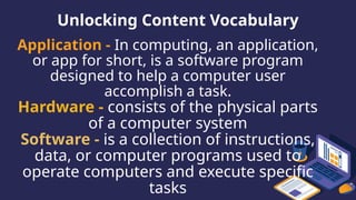 Unlocking Content Vocabulary
Application - In computing, an application,
or app for short, is a software program
designed to help a computer user
accomplish a task.
Hardware - consists of the physical parts
of a computer system
Software - is a collection of instructions,
data, or computer programs used to
operate computers and execute specific
tasks
 
