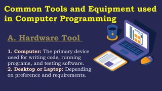 A. Hardware Tool
1. Computer: The primary device
used for writing code, running
programs, and testing software.
2. Desktop or Laptop: Depending
on preference and requirements.
Common Tools and Equipment used
in Computer Programming
 