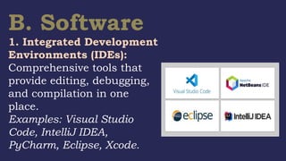 B. Software
1. Integrated Development
Environments (IDEs):
Comprehensive tools that
provide editing, debugging,
and compilation in one
place.
Examples: Visual Studio
Code, IntelliJ IDEA,
PyCharm, Eclipse, Xcode.
 