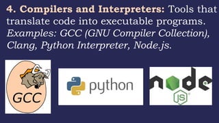 4. Compilers and Interpreters: Tools that
translate code into executable programs.
Examples: GCC (GNU Compiler Collection),
Clang, Python Interpreter, Node.js.
 