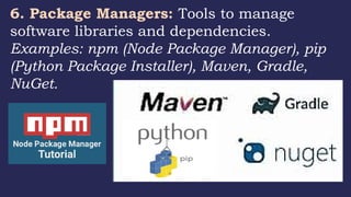 6. Package Managers: Tools to manage
software libraries and dependencies.
Examples: npm (Node Package Manager), pip
(Python Package Installer), Maven, Gradle,
NuGet.
 
