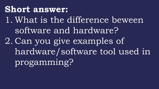 Short answer:
1. What is the difference beween
software and hardware?
2. Can you give examples of
hardware/software tool used in
progamming?
 