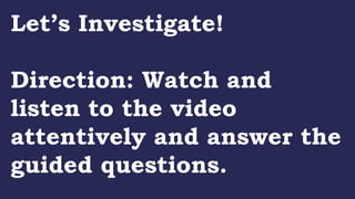 Let’s Investigate!
Direction: Watch and
listen to the video
attentively and answer the
guided questions.
 