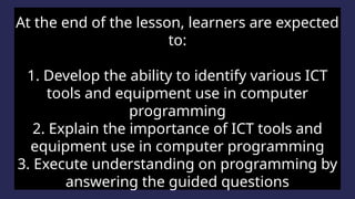 Lesson Objectives
At the end of the lesson, learners are expected
to:
1. Develop the ability to identify various ICT
tools and equipment use in computer
programming
2. Explain the importance of ICT tools and
equipment use in computer programming
3. Execute understanding on programming by
answering the guided questions
 