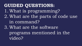 GUIDED QUESTIONS:
1. What is programming?
2. What are the parts of code use
in command?
3. What are the software
programs mentioned in the
video?
 