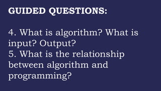 GUIDED QUESTIONS:
4. What is algorithm? What is
input? Output?
5. What is the relationship
between algorithm and
programming?
 