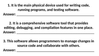 1. It is the main physical device used for writing code,
running programs, and testing software.
Answer: __________________________________________
2. It is a comprehensive software tool that provides
editing, debugging, and compilation features in one place.
Answer: __________________________________________
3. This software allows programmers to manage changes in
source code and collaborate with others.
Answer: __________________________________________
 
