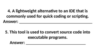 4. A lightweight alternative to an IDE that is
commonly used for quick coding or scripting.
Answer: _________________________________
5. This tool is used to convert source code into
executable programs.
Answer: ___________________________
 