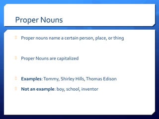 Proper Nouns
 Proper nouns name a certain person, place, or thing
 Proper Nouns are capitalized
 Examples:Tommy, Shirley Hills,Thomas Edison
 Not an example: boy, school, inventor
 