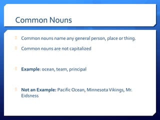 Common Nouns
 Common nouns name any general person, place or thing.
 Common nouns are not capitalized
 Example: ocean, team, principal
 Not an Example: Pacific Ocean, MinnesotaVikings, Mr.
Eidsness
 