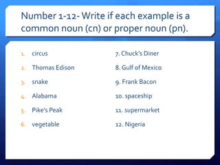 Number 1-12-Write if each example is a
common noun (cn) or proper noun (pn).
1. circus
2. Thomas Edison
3. snake
4. Alabama
5. Pike’s Peak
6. vegetable
7. Chuck’s Diner
8. Gulf of Mexico
9. Frank Bacon
10. spaceship
11. supermarket
12. Nigeria
 