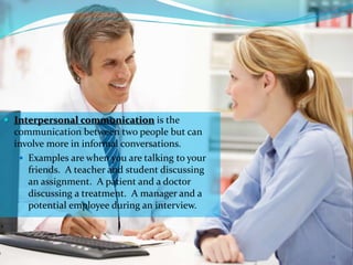  Interpersonal communication is the
communication between two people but can
involve more in informal conversations.
 Examples are when you are talking to your
friends. A teacher and student discussing
an assignment. A patient and a doctor
discussing a treatment. A manager and a
potential employee during an interview.
11
 