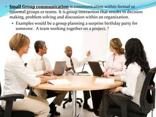  Small Group communication is communication within formal or
informal groups or teams. It is group interaction that results in decision
making, problem solving and discussion within an organization.
 Examples would be a group planning a surprise birthday party for
someone. A team working together on a project.
12
 
