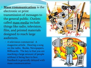  Mass communication is the
electronic or print
transmission of messages to
the general public. Outlets
called mass media include
things like radio, television,
film, and printed materials
designed to reach large
audiences.
 A television commercial. A
magazine article. Hearing a song
on the radio. Books, Newspapers,
Billboards. The key is that you are
reaching a large amount of people
without it being face to face.
Feedback is generally delayed with
mass communication.
14
 