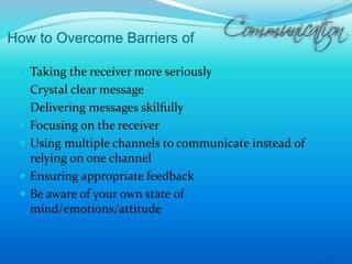 How to Overcome Barriers of
 Taking the receiver more seriously
 Crystal clear message
 Delivering messages skilfully
 Focusing on the receiver
 Using multiple channels to communicate instead of
relying on one channel
 Ensuring appropriate feedback
 Be aware of your own state of
mind/emotions/attitude
24
 