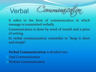 Verbal
 It refers to the form of communication in which
message is transmitted verbally.
 Communication is done by word of mouth and a piece
of writing.
 In verbal communication remember to “keep it short
and simple”.
Verbal Communication is divided into:
Oral Communication
Written Communication
6
 