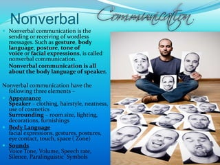 Nonverbal
 Nonverbal communication is the
sending or receiving of wordless
messages. Such as gesture, body
language, posture, tone of
voice or facial expressions, is called
nonverbal communication.
 Nonverbal communication is all
about the body language of speaker.
Nonverbal communication have the
following three elements –
 Appearance
Speaker – clothing, hairstyle, neatness,
use of cosmetics
Surrounding – room size, lighting,
decorations, furnishings
 Body Language
facial expressions, gestures, postures,
eye contact, touch, space ( Zone)
 Sounds
Voice Tone, Volume, Speech rate,
Silence, Paralinguistic Symbols 9
 