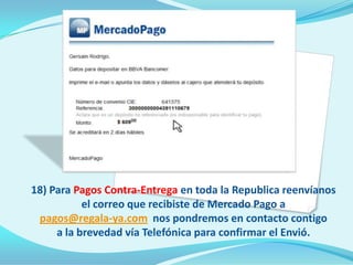 18) Para Pagos Contra-Entrega en toda la Republica reenvíanos
           el correo que recibiste de Mercado Pago a
 pagos@regala-ya.com nos pondremos en contacto contigo
     a la brevedad vía Telefónica para confirmar el Envió.
 