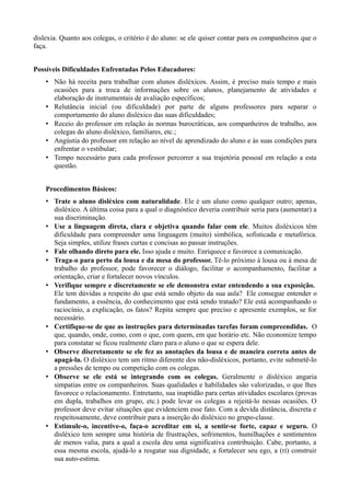 dislexia. Quanto aos colegas, o critério é do aluno: se ele quiser contar para os companheiros que o 
faça. 
Possíveis Dificuldades Enfrentadas Pelos Educadores: 
• Não há receita para trabalhar com alunos disléxicos. Assim, é preciso mais tempo e mais 
ocasiões para a troca de informações sobre os alunos, planejamento de atividades e 
elaboração de instrumentais de avaliação específicos; 
• Relutância inicial (ou dificuldade) por parte de alguns professores para separar o 
comportamento do aluno disléxico das suas dificuldades; 
• Receio do professor em relação às normas burocráticas, aos companheiros de trabalho, aos 
colegas do aluno disléxico, familiares, etc.; 
• Angústia do professor em relação ao nível de aprendizado do aluno e às suas condições para 
enfrentar o vestibular; 
• Tempo necessário para cada professor percorrer a sua trajetória pessoal em relação a esta 
questão. 
Procedimentos Básicos: 
• Trate o aluno disléxico com naturalidade. Ele é um aluno como qualquer outro; apenas, 
disléxico. A última coisa para a qual o diagnóstico deveria contribuir seria para (aumentar) a 
sua discriminação. 
• Use a linguagem direta, clara e objetiva quando falar com ele. Muitos disléxicos têm 
dificuldade para compreender uma linguagem (muito) simbólica, sofisticada e metafórica. 
Seja simples, utilize frases curtas e concisas ao passar instruções. 
• Fale olhando direto para ele. Isso ajuda e muito. Enriquece e favorece a comunicação. 
• Traga-o para perto da lousa e da mesa do professor. Tê-lo próximo à lousa ou à mesa de 
trabalho do professor, pode favorecer o diálogo, facilitar o acompanhamento, facilitar a 
orientação, criar e fortalecer novos vínculos. 
• Verifique sempre e discretamente se ele demonstra estar entendendo a sua exposição. 
Ele tem dúvidas a respeito do que está sendo objeto da sua aula? Ele consegue entender o 
fundamento, a essência, do conhecimento que está sendo tratado? Ele está acompanhando o 
raciocínio, a explicação, os fatos? Repita sempre que preciso e apresente exemplos, se for 
necessário. 
• Certifique-se de que as instruções para determinadas tarefas foram compreendidas. O 
que, quando, onde, como, com o que, com quem, em que horário etc. Não economize tempo 
para constatar se ficou realmente claro para o aluno o que se espera dele. 
• Observe discretamente se ele fez as anotações da lousa e de maneira correta antes de 
apagá-la. O disléxico tem um ritmo diferente dos não-disléxicos, portanto, evite submetê-lo 
a pressões de tempo ou competição com os colegas. 
• Observe se ele está se integrando com os colegas. Geralmente o disléxico angaria 
simpatias entre os companheiros. Suas qualidades e habilidades são valorizadas, o que lhes 
favorece o relacionamento. Entretanto, sua inaptidão para certas atividades escolares (provas 
em dupla, trabalhos em grupo, etc.) pode levar os colegas a rejeitá-lo nessas ocasiões. O 
professor deve evitar situações que evidenciem esse fato. Com a devida distância, discreta e 
respeitosamente, deve contribuir para a inserção do disléxico no grupo-classe. 
• Estimule-o, incentive-o, faça-o acreditar em si, a sentir-se forte, capaz e seguro. O 
disléxico tem sempre uma história de frustrações, sofrimentos, humilhações e sentimentos 
de menos valia, para a qual a escola deu uma significativa contribuição. Cabe, portanto, a 
essa mesma escola, ajudá-lo a resgatar sua dignidade, a fortalecer seu ego, a (ri) construir 
sua auto-estima. 
 