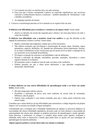 3. Use somente um claro, no máximo dois, em cada sentença; 
4. Faça com que a lacuna corresponda à palavra ou expressão significativas, que envolvam 
conceitos e conhecimentos básicos e essenciais – também chamados de “ferramentas” e não 
a detalhes secundários; 
• Ao empregar questões de lacuna: 
5. Conserve a terminologia presente no livro adotado ou no registro feito em aula. 
O disléxico tem dificuldade para reconhecer e orientar-se no espaço visual. Assim sendo, 
• observe as direções da escrita (da esquerda para a direita e de cima para baixo) em todo o 
corpo da avaliação. 
O disléxico tem dificuldade com a memória visual e/ou auditiva (o que lhe dificulta ou lhe 
impede de automatizar a leitura e escrita). Assim sendo, 
• Repita o enunciado na(s) página(s), sempre que se fizer necessário; 
• Não elabore avaliações que privilegiem a memorização de nomes, datas, fórmulas, regras 
gramaticais, espécies, definições, etc. Quando tais informações forem importantes, forneça-as 
ao aluno (verbalmente ou por escrito) para que ele possa servir-se delas e empregá-las no 
seu raciocínio ou na resolução do problema; 
• Privilegie a avaliação de conceitos e de habilidades e não de definições; 
• Permita a utilização da tabuada, calculadora, gravador, anotações, dicionários e outros 
registros durante as avaliações; 
• Dê instruções curtas e simples (e uma de cada vez) para evitar confusões; 
• Elabore questões em que o aluno possa demonstrar o que aprendeu completando, 
destacando, identificando. 
O aluno disléxico ou com outras dificuldades de aprendizagem tende a ser lento (ou muito 
lento). Assim sendo, 
• Dê mais tempo para realizar a prova; 
• Possibilite a realização da prova num outro ambiente da escola (sala de orientação, 
biblioteca, sala de grupo); 
• Elabore mais avaliações e com menos conteúdo, para que o aluno possa realizá-las num 
menor tempo. 
Considere que o aluno disléxico já tem dificuldades para automatizar o código linguístico da própria 
língua e isso se acentua em relação à língua estrangeira. 
Considerando que a avaliação tem a finalidade fundamental de adequar os processos didáticos às 
necessidades dos alunos (finalidade reguladora), devemos cada vez mais destacar a necessidade da 
autorregulação dos alunos para adequar os próprios processos de aprendizagem e poder aprender. 
Neste processo, a professora, os colegas e o próprio aluno atuam como agentes, avaliando e 
refletindo sobre como se desenvolve a tarefa, para poder fazer os ajustes em suas estratégias de 
aprendizagem de maneira autônoma. 
Alguns aspectos práticos a serem observados em relação à avaliação: 
 