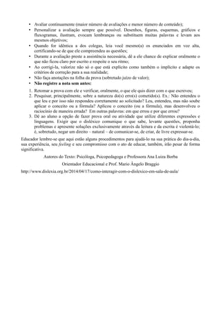 • Avaliar continuamente (maior número de avaliações e menor número de conteúdo); 
• Personalizar a avaliação sempre que possível. Desenhos, figuras, esquemas, gráficos e 
fluxogramas, ilustram, evocam lembranças ou substituem muitas palavras e levam aos 
mesmos objetivos; 
• Quando for idêntica a dos colegas, leia você mesmo(a) os enunciados em voz alta, 
certificando-se de que ele compreendeu as questões; 
• Durante a avaliação preste a assistência necessária, dê a ele chance de explicar oralmente o 
que não ficou claro por escrito e respeite o seu ritmo; 
• Ao corrigi-la, valorize não só o que está explícito como também o implícito e adapte os 
critérios de correção para a sua realidade; 
• Não faça anotações na folha da prova (sobretudo juízo de valor); 
• Não registre a nota sem antes: 
1. Retomar a prova com ele e verificar, oralmente, o que ele quis dizer com o que escreveu; 
2. Pesquisar, principalmente, sobre a natureza do(s) erro(s) cometido(s). Ex.: Não entendeu o 
que leu e por isso não respondeu corretamente ao solicitado? Leu, entendeu, mas não soube 
aplicar o conceito ou a fórmula? Aplicou o conceito (ou a fórmula), mas desenvolveu o 
raciocínio de maneira errada? Em outras palavras: em que errou e por que errou? 
3. Dê ao aluno a opção de fazer prova oral ou atividade que utilize diferentes expressões e 
linguagens. Exigir que o disléxico comunique o que sabe, levante questões, proponha 
problemas e apresente soluções exclusivamente através da leitura e da escrita é violentá-lo; 
é, sobretudo, negar um direito – natural – de comunicar-se, de criar, de livre expressar-se. 
Educador lembre-se que aqui estão alguns procedimentos para ajudá-lo na sua prática do dia-a-dia, 
sua experiência, seu feeling e seu compromisso com o ato de educar, também, irão pesar de forma 
significativa. 
Autores do Texto: Psicóloga, Psicopedagoga e Professora Ana Luiza Borba 
Orientador Educacional e Prof. Mario Ângelo Braggio 
http://www.dislexia.org.br/2014/04/17/como-interagir-com-o-dislexico-em-sala-de-aula/ 
 