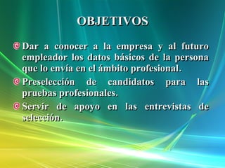 OBJETIVOS Dar a conocer a la empresa y al futuro empleador los datos básicos de la persona que lo envía en el ámbito profesional. Preselección de candidatos para las pruebas profesionales. Servir de apoyo en las entrevistas de selección. 