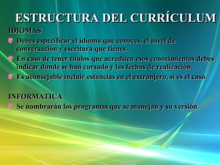 ESTRUCTURA DEL CURRÍCULUM IDIOMAS Debes especificar el idioma que conoces, el nivel de conversación y escritura que tienes. En caso de tener títulos que acrediten esos conocimientos debes indicar donde se han cursado y las fechas de realización. Es aconsejable incluir estancias en el extranjero, si es el caso. INFORMATICA Se nombrarán los programas que se manejan y su versión. 