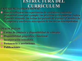 ESTRUCTURA DEL CURRÍCULUM EXPERIENCIA PROFESIONAL Han de reflejarse las experiencias de verdadero contenido  profesional como por ejemplo, las prácticas en la empresa. Indica el puesto ocupado, las fechas del período de trabajo, el nombre de la empresa y una breve descripción de las tareas desempeñadas. OTROS DATOS Carnet de conducir y disponibilidad de vehículo. Disponibilidad geográfica y funcional. Incorporación inmediata. Pertenencia a asociaciones. Publicaciones. 