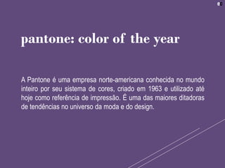 A Pantone é uma empresa norte-americana conhecida no mundo
inteiro por seu sistema de cores, criado em 1963 e utilizado até
hoje como referência de impressão. É uma das maiores ditadoras
de tendências no universo da moda e do design.
pantone: color of the year
 