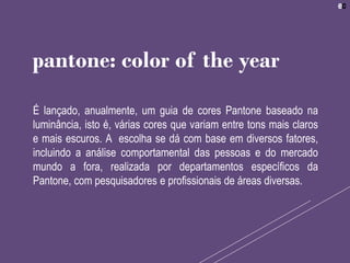 É lançado, anualmente, um guia de cores Pantone baseado na
luminância, isto é, várias cores que variam entre tons mais claros
e mais escuros. A escolha se dá com base em diversos fatores,
incluindo a análise comportamental das pessoas e do mercado
mundo a fora, realizada por departamentos específicos da
Pantone, com pesquisadores e profissionais de áreas diversas.
pantone: color of the year
 