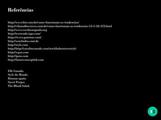 Referências
http://www.lizt.com.br/como-funcionam-as-tendencias/
http://vilamulher.terra.com.br/como-funcionam-as-tendencias-14-1-32-472.html
http://www.escolasaopaulo.org
http://textrends.ispo.com/
https://www.pantone.com/
http://osachados.com.br
http://style.com
http://http://carolinesmode.com/stockholmstreetstyle/
http://wgsn.com
http://ipsos.com
http://futureconceptlab.com
Elle Canada.
Style du Monde.
Human again.
Street Peeper.
The Blond Salad.
 