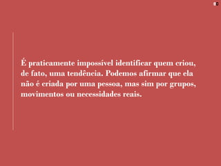 É praticamente impossível identificar quem criou,
de fato, uma tendência. Podemos afirmar que ela
não é criada por uma pessoa, mas sim por grupos,
movimentos ou necessidades reais.
 