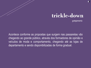 Acontece conforme as propostas que surgem nas passarelas vão
chegando ao grande público, através dos formadores de opinião e
veículos de moda e comportamento, chegando até as lojas de
departamento e sendo disponibilizadas de forma gradual.
trickle-down
gotejamento
 