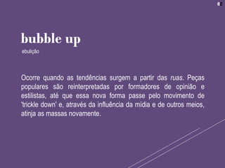 Ocorre quando as tendências surgem a partir das ruas. Peças
populares são reinterpretadas por formadores de opinião e
estilistas, até que essa nova forma passe pelo movimento de
'trickle down' e, através da influência da mídia e de outros meios,
atinja as massas novamente.
bubble up
ebulição
 