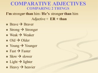 COMPARATIVE ADJECTIVES
COMPARING 2 THINGS
I’m stronger than him /He’s stronger than him
Adjective + ER + than
 Brave  Braver
 Strong  Stronger
 Weak  Weaker
 Old  Older
 Young  Younger
 Fast  Faster
 Slow  slower
 Light  lighter
 Heavy  heavier
 