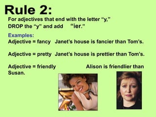 For adjectives that end with the letter “y,”
DROP the “y” and add “ier.”
Examples:
Adjective = fancy Janet’s house is fancier than Tom’s.
Adjective = pretty Janet’s house is prettier than Tom’s.
Adjective = friendly Alison is friendlier than
Susan.
 