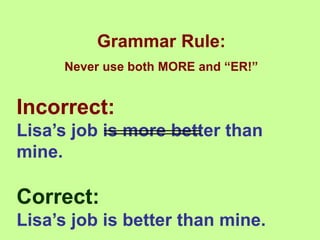 Grammar Rule:
Never use both MORE and “ER!”
Incorrect:
Lisa’s job is more better than
mine.
Correct:
Lisa’s job is better than mine.
 