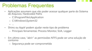 Problemas Frequentes
•   Aplicações assumem que vão poder acessar qualquer parte do Sistema
    de Arquivos; Hardcoded Paths
     – C:ProgramFilesApplication
     – C:WindowsSystem32
     – …
•   Shims ou AppV podem ajudar neste tipo de problema
     – Principais ferramentas: Process Monitor, SUA, Logger


•   Em ultimo caso, “abrir” as permissões NTFS pode ser uma solução de
    contorno
     – Segurança pode ser comprometida

                                                                         21
 