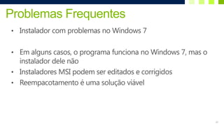 Problemas Frequentes
• Instalador com problemas no Windows 7


• Em alguns casos, o programa funciona no Windows 7, mas o
  instalador dele não
• Instaladores MSI podem ser editados e corrigidos
• Reempacotamento é uma solução viável




                                                             22
 