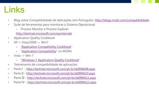 Links
•   Blog sobre Compatibilidade de Aplicações (em Português): http://blogs.msdn.com/compatibilidade
•   Suite de ferramentas para monitorar o Sistema Operacional
      – Process Monitor e Process Explorer
      http://technet.microsoft.com/sysinternals
•   Application Quality Cookbook
•   XP-> Vista/2008 -> Win7
      – “Application Compatibility Cookbook”
      – “Application Compatibility” on MSDN
•   Vista -> Win 7
      – “Windows 7 Application Quality Cookbook”
•   Treinamento de compatibilidade de aplicações
•   Parte I - http://technet.microsoft.com/pt-br/dd996608.aspx
•   Parte II - http://technet.microsoft.com/pt-br/dd996610.aspx
•   Parte III - http://technet.microsoft.com/pt-br/dd996611.aspx
•   Parte IV - http://technet.microsoft.com/pt-br/dd996612.aspx
 