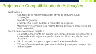 Projetos de Compatibilidade de Aplicações
 •   Motivadores
          • Agilidade de TI, modernização dos ativos de software, novas
            tecnologias
          • Suporte, Segurança
          • Desempenho, novos padrões e requisitos de negócio
          • Maximizar investimento e ao mesmo tempo diminuir o impacto no dia-
            a-dia do usuário.
 •   Quem está envolvido no Projeto ?
          • Um desafio importante em projetos de compatibilidade de aplicações é
            a necessidade de se juntar aspectos/caracteristicas de mais de uma
            disciplina.
          • Não é possível uma pessoa apenas realiza todo o trabalho.
          • IT Pros e Desenvolvedores precisam trabalhar juntos para que o projeto
            tenha sucesso.

                                                                                     3
 