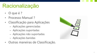 Racionalização
• O que é ?
• Processo Manual ?
• Classificação para Aplicações
   – Aplicações gerenciadas
   – Aplicações suportadas
   – Aplicações não suportadas
   – Aplicações banidas
• Outras maneiras de Classificação.


                                      6
 
