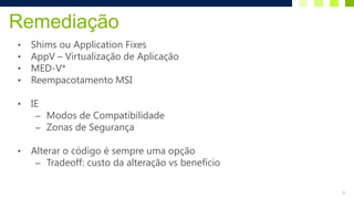 Remediação
•   Shims ou Application Fixes
•   AppV – Virtualização de Aplicação
•   MED-V*
•   Reempacotamento MSI

•   IE
     – Modos de Compatibilidade
     – Zonas de Segurança

•   Alterar o código é sempre uma opção
     – Tradeoff: custo da alteração vs benefício


                                                   9
 