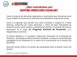 ¿Qué entendemos por
                          SISTEMA DIRECCIÓN ESCOLAR?

Como el conjunto de elementos organizados y relacionados que interactúan entre
sí para redefinir la función de los directores convirtiéndolos en líderes del cambio.

Como un engranaje que permite una visión articulada e integral de la labor
directiva, constituida por cuatro elementos: I. Marco de Buen Desempeño de
Dirección Escolar, como sustento y referente del sistema; II. Evaluación de acceso y
desempeño en el cargo, III. Programa Nacional de Formación y IV.
Asignaciones e Incentivos.

El sistema obedece a la necesidad -evidenciada claramente en la demanda de
directores- de establecer política educativa orientada a revalorar el rol de liderazgo
pedagógico de los directores en el marco de la construcción de la Escuela que
Queremos.

Dirección escolar refiere a la función que desempeña tanto el director como sub
director.

(1) Artículo 9 Ley de Reforma Magisterial
 