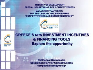 GREECE’S  NEW  INVESTMENT INCENTIVES & FINANCING TOOLS  Explore the opportunity MINISTRY OF DEVELOPMENT SPECIAL SECRETARIAT  FOR COMPETITIVENESS MANAGEMENT AUTHORITY  FOR THE  OPERATIONAL PROGRAMME  'COMPETITIVENESS AND ENTREPRENEURSHIP'  Eleftherios Stavropoulos Special Secretary for Competitiveness [email_address] 