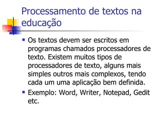 Processamento de textos na educação Os textos devem ser escritos em programas chamados processadores de texto. Existem muitos tipos de processadores de texto, alguns mais simples outros mais complexos, tendo cada um uma aplicação bem definida. Exemplo: Word, Writer, Notepad, Gedit etc. 